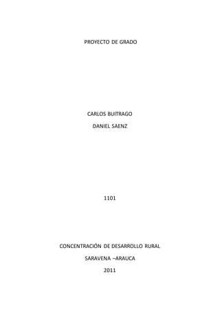 PROYECTO DE GRADO




         CARLOS BUITRAGO

          DANIEL SAENZ




              1101




CONCENTRACIÓN DE DESARROLLO RURAL

        SARAVENA –ARAUCA

              2011
 