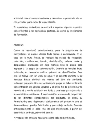 actividad con el almacenamiento y necesitan la presencia de un
conservador para evitar la fermentación.
En apartados posteriores se entrará a exponer algunos aspectos
concernientes a las sustancias pécticas, así como su mecanismo
de formación.



PROCESO

Como se mencionó anteriormente, para la preparación de
mermeladas se puede utilizar fruta fresca o conservada. En el
caso de la fruta fresca, se realizan las etapas de recepción,
selección, clasificación, lavado, desinfección, pelado, corte y
despulpado, quedando de esta manera lista la pulpa para
ingresar a la etapa de concentración. Cuando se emplea fruta
sulfatada, es necesario realizar primero un desulfitación. Para
ello se hierve con un 20% de agua y se calienta durante 5-10
minutos hasta eliminar no menos del 90% del anhídrido
sulfuroso presente. Una vez obtenida la pulpa se debe verificar la
concentración de sólidos solubles y el pH (a fin de determinar la
necesidad o no de adicionar un ácido o una base para ajustarlo a
las condiciones óptimas). A continuación se calcula la proporción
de los distintos componentes del producto, es decir, su
formulación; esta dependerá básicamente del producto que se
desea obtener: grados Brix finales y porcentaje de fruta. Conocer
anticipadamente el peso final de una mermelada, a partir del
peso inicial de fruta, permitirá demás:

• Preparar los envases necesarios para toda la mermelada.
 
