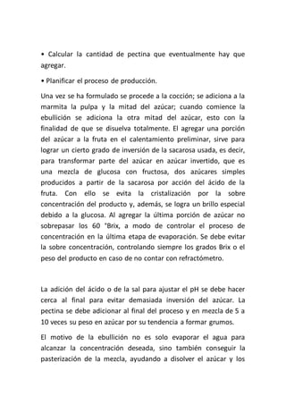 • Calcular la cantidad de pectina que eventualmente hay que
agregar.

• Planificar el proceso de producción.
Una vez se ha formulado se procede a la cocción; se adiciona a la
marmita la pulpa y la mitad del azúcar; cuando comience la
ebullición se adiciona la otra mitad del azúcar, esto con la
finalidad de que se disuelva totalmente. El agregar una porción
del azúcar a la fruta en el calentamiento preliminar, sirve para
lograr un cierto grado de inversión de la sacarosa usada, es decir,
para transformar parte del azúcar en azúcar invertido, que es
una mezcla de glucosa con fructosa, dos azúcares simples
producidos a partir de la sacarosa por acción del ácido de la
fruta. Con ello se evita la cristalización por la sobre
concentración del producto y, además, se logra un brillo especial
debido a la glucosa. Al agregar la última porción de azúcar no
sobrepasar los 60 °Brix, a modo de controlar el proceso de
concentración en la última etapa de evaporación. Se debe evitar
la sobre concentración, controlando siempre los grados Brix o el
peso del producto en caso de no contar con refractómetro.



La adición del ácido o de la sal para ajustar el pH se debe hacer
cerca al final para evitar demasiada inversión del azúcar. La
pectina se debe adicionar al final del proceso y en mezcla de 5 a
10 veces su peso en azúcar por su tendencia a formar grumos.
El motivo de la ebullición no es solo evaporar el agua para
alcanzar la concentración deseada, sino también conseguir la
pasterización de la mezcla, ayudando a disolver el azúcar y los
 