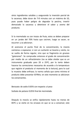 otros ingredientes solubles y asegurando la inversión parcial de
la sacarosa; debe durar de 7-8 minutos con un máximo de 10,
pues puede haber peligro de degradar la pectina, invertir
demasiado la sacarosa y deteriorar el sabor y aroma del
producto.



Si la mermelada va con trozos de fruta, estos se deben preparar
en un jarabe del 70% hasta que cocinen, luego se sacan, se
escurren y se adicionan.
Al acercarse el punto final de la concentración, la mezcla
comienza a espesarse; si con un cucharón se levanta y vierte, no
se suelta de forma regular, sino que se fragmenta en gruesos
“goterones”. Se comprueba entonces el grado de concentración
por medio de un refractómetro (no se debe olvidar que es un
instrumento graduado para 20 o 25ºC, por lo tanto deben
hacerse las correcciones necesarias de acuerdo a la temperatura
que registre el producto al momento de la lectura), para lo cual
la muestra debe enfriase; la norma señala que como mínimo el
producto debe presentar 65ºBrix; en este momento se adicionan
los conservantes.



Benzoato de sodio 0.05% con respecto al peso

Sorbato de potasio 0.05% final de mermelada.



Después la mezcla se enfría rápidamente hasta no menos de
85ºC y se vierte en los envases en que se va a conservar; este
 