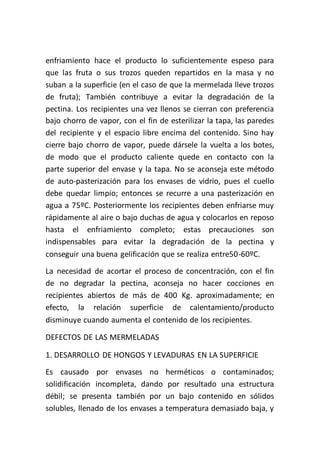 enfriamiento hace el producto lo suficientemente espeso para
que las fruta o sus trozos queden repartidos en la masa y no
suban a la superficie (en el caso de que la mermelada lleve trozos
de fruta); También contribuye a evitar la degradación de la
pectina. Los recipientes una vez llenos se cierran con preferencia
bajo chorro de vapor, con el fin de esterilizar la tapa, las paredes
del recipiente y el espacio libre encima del contenido. Sino hay
cierre bajo chorro de vapor, puede dársele la vuelta a los botes,
de modo que el producto caliente quede en contacto con la
parte superior del envase y la tapa. No se aconseja este método
de auto-pasterización para los envases de vidrio, pues el cuello
debe quedar limpio; entonces se recurre a una pasterización en
agua a 75ºC. Posteriormente los recipientes deben enfriarse muy
rápidamente al aire o bajo duchas de agua y colocarlos en reposo
hasta el enfriamiento completo; estas precauciones son
indispensables para evitar la degradación de la pectina y
conseguir una buena gelificación que se realiza entre50-60ºC.
La necesidad de acortar el proceso de concentración, con el fin
de no degradar la pectina, aconseja no hacer cocciones en
recipientes abiertos de más de 400 Kg. aproximadamente; en
efecto, la relación superficie de calentamiento/producto
disminuye cuando aumenta el contenido de los recipientes.

DEFECTOS DE LAS MERMELADAS

1. DESARROLLO DE HONGOS Y LEVADURAS EN LA SUPERFICIE
Es causado por envases no herméticos o contaminados;
solidificación incompleta, dando por resultado una estructura
débil; se presenta también por un bajo contenido en sólidos
solubles, llenado de los envases a temperatura demasiado baja, y
 