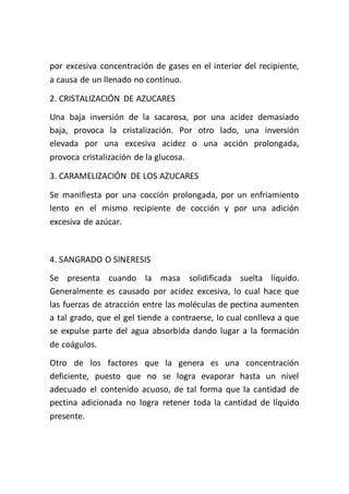 por excesiva concentración de gases en el interior del recipiente,
a causa de un llenado no continuo.

2. CRISTALIZACIÓN DE AZUCARES
Una baja inversión de la sacarosa, por una acidez demasiado
baja, provoca la cristalización. Por otro lado, una inversión
elevada por una excesiva acidez o una acción prolongada,
provoca cristalización de la glucosa.

3. CARAMELIZACIÓN DE LOS AZUCARES

Se manifiesta por una cocción prolongada, por un enfriamiento
lento en el mismo recipiente de cocción y por una adición
excesiva de azúcar.



4. SANGRADO O SINERESIS
Se presenta cuando la masa solidificada suelta líquido.
Generalmente es causado por acidez excesiva, lo cual hace que
las fuerzas de atracción entre las moléculas de pectina aumenten
a tal grado, que el gel tiende a contraerse, lo cual conlleva a que
se expulse parte del agua absorbida dando lugar a la formación
de coágulos.
Otro de los factores que la genera es una concentración
deficiente, puesto que no se logra evaporar hasta un nivel
adecuado el contenido acuoso, de tal forma que la cantidad de
pectina adicionada no logra retener toda la cantidad de líquido
presente.
 