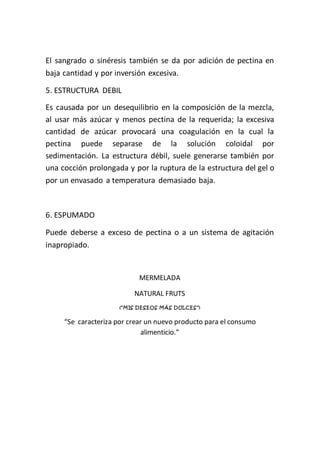 El sangrado o sinéresis también se da por adición de pectina en
baja cantidad y por inversión excesiva.

5. ESTRUCTURA DEBIL
Es causada por un desequilibrio en la composición de la mezcla,
al usar más azúcar y menos pectina de la requerida; la excesiva
cantidad de azúcar provocará una coagulación en la cual la
pectina puede separase de la solución coloidal por
sedimentación. La estructura débil, suele generarse también por
una cocción prolongada y por la ruptura de la estructura del gel o
por un envasado a temperatura demasiado baja.



6. ESPUMADO

Puede deberse a exceso de pectina o a un sistema de agitación
inapropiado.


                              MERMELADA

                            NATURAL FRUTS
                      (“M IS DE S E O S M Á S DULCE S ”)


     “Se caracteriza por crear un nuevo producto para el consumo
                             alimenticio.”
 