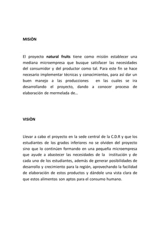 MISIÒN



El proyecto natural fruits tiene como misión establecer una
mediana microempresa que busque satisfacer las necesidades
del consumidor y del productor como tal. Para este fin se hace
necesario implementar técnicas y conocimientos, para así dar un
buen manejo a las producciones         en las cuales se ira
desarrollando el proyecto, dando a conocer proceso de
elaboración de mermelada de…




VISIÒN



Llevar a cabo el proyecto en la sede central de la C.D.R y que los
estudiantes de los grados inferiores no se olviden del proyecto
sino que lo continúen formando en una pequeña microempresa
que ayude a abastecer las necesidades de la institución y de
cada uno de los estudiantes, además de generar posibilidades de
desarrollo y crecimiento para la región, aprovechando la facilidad
de elaboración de estos productos y dándole una vista clara de
que estos alimentos son aptos para el consumo humano.
 