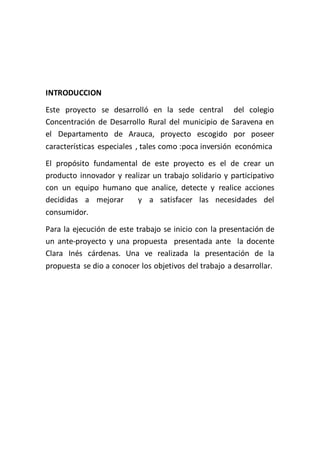INTRODUCCION
Este proyecto se desarrolló en la sede central del colegio
Concentración de Desarrollo Rural del municipio de Saravena en
el Departamento de Arauca, proyecto escogido por poseer
características especiales , tales como :poca inversión económica
El propósito fundamental de este proyecto es el de crear un
producto innovador y realizar un trabajo solidario y participativo
con un equipo humano que analice, detecte y realice acciones
decididas a mejorar      y a satisfacer las necesidades del
consumidor.
Para la ejecución de este trabajo se inicio con la presentación de
un ante-proyecto y una propuesta presentada ante la docente
Clara Inés cárdenas. Una ve realizada la presentación de la
propuesta se dio a conocer los objetivos del trabajo a desarrollar.
 