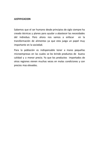 JUSTIFICACION



Sabemos que el ser humano desde principios de siglo siempre ha
creado técnicas y planes para ayudar a abastecer las necesidades
del individuo. Pero ahora nos vamos a enfocar              en la
transformación de alimentos ya que esta juega un papel muy
importante en la sociedad.
Para la población es indispensable tener a mano pequeñas
microempresas en las cuales se les brinde productos de buena
calidad y a menor precio. Ya que los productos importados de
otras regiones vienen muchas veces en malas condiciones y con
precios mas elevados.
 