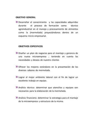 OBJETIVO GENERAL
  Desarrollar el conocimiento y las capacidades adquiridas
  durante     el proceso de formación como          técnico
  agroindustrial en el manejo y procesamiento de alimentos
  como la (mermelada) proyectándonos dentro de un
  esquema micro empresarial.



  OBJETIVOS ESPECIFICOS

  Diseñar un plan de negocios para el montaje y gerencia de
  una nueva microempresa ; teniendo en cuenta las
  necesidades y deseos de nuestro clientes

  Ofrecer los mejores estándares en la presentación de los
  diversos sabores de mermelada.

  Lograr el mejor ambiente laboral con el fin de lograr un
  excelente trabajo en equipo.

  Análisis técnico: determinar que utensilios y equipos son
  necesarios para la elaboración de la mermelada.

  Análisis financiero: determinar la estrategia para el montaje
  de la microempresa y estructura de la misma.
 