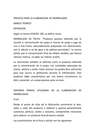 PROCESO PARA LA ELABORACION DE MERMELADAS

MARCO TEORICO

DEFINICION

Según la norma ICONTEC 285, se define como:
MERMELADA DE FRUTA: “Producto pastoso obtenido por la
cocción y concentración de pulpa o mezcla de pulpa y jugo de
una o más frutas, adecuadamente preparadas con edulcorantes,
con la adición o no de agua y de aditivos permitidos.” La norma
señala que la concentración final de sólidos solubles, por lectura
refracto métrica, no debe ser inferior al 65%.
La mermelada también es definida como el producto obtenido
por la concentración de la pulpa, con cantidades adecuadas de
azúcar, pectina y ácido, hasta alcanzar los grados Brix suficientes
para que ocurra la gelificación durante el enfriamiento. Este
producto debe caracterizarse por una buena consistencia, es
decir, presentar un cuerpo pastoso pero no duro.



MATERIAS PRIMAS          UTILIZADAS EN LA ELABORACIÓN DE
MERMELADAS

Fruta

Desde el punto de vista de la fabricación suministran el olor,
sabor y color del producto a elaborar y aportan generalmente
sustancias pécticas, ácidos y azúcares, componentes necesarios
para obtener un producto final de buena calidad.

Las características de la fruta a utilizar son las siguientes:
 