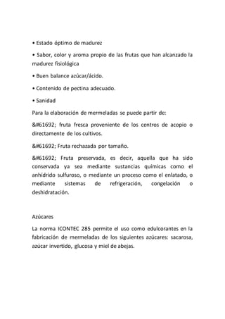 • Estado óptimo de madurez
• Sabor, color y aroma propio de las frutas que han alcanzado la
madurez fisiológica

• Buen balance azúcar/ácido.

• Contenido de pectina adecuado.

• Sanidad

Para la elaboración de mermeladas se puede partir de:
 fruta fresca proveniente de los centros de acopio o
directamente de los cultivos.

 Fruta rechazada por tamaño.
 Fruta preservada, es decir, aquella que ha sido
conservada ya sea mediante sustancias químicas como el
anhídrido sulfuroso, o mediante un proceso como el enlatado, o
mediante     sistemas   de    refrigeración,  congelación    o
deshidratación.



Azúcares
La norma ICONTEC 285 permite el uso como edulcorantes en la
fabricación de mermeladas de los siguientes azúcares: sacarosa,
azúcar invertido, glucosa y miel de abejas.
 
