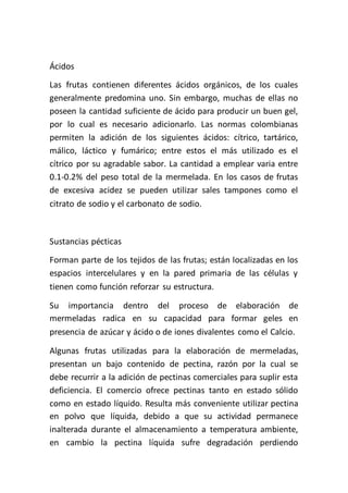 Ácidos
Las frutas contienen diferentes ácidos orgánicos, de los cuales
generalmente predomina uno. Sin embargo, muchas de ellas no
poseen la cantidad suficiente de ácido para producir un buen gel,
por lo cual es necesario adicionarlo. Las normas colombianas
permiten la adición de los siguientes ácidos: cítrico, tartárico,
málico, láctico y fumárico; entre estos el más utilizado es el
cítrico por su agradable sabor. La cantidad a emplear varia entre
0.1-0.2% del peso total de la mermelada. En los casos de frutas
de excesiva acidez se pueden utilizar sales tampones como el
citrato de sodio y el carbonato de sodio.



Sustancias pécticas
Forman parte de los tejidos de las frutas; están localizadas en los
espacios intercelulares y en la pared primaria de las células y
tienen como función reforzar su estructura.

Su importancia dentro del proceso de elaboración de
mermeladas radica en su capacidad para formar geles en
presencia de azúcar y ácido o de iones divalentes como el Calcio.

Algunas frutas utilizadas para la elaboración de mermeladas,
presentan un bajo contenido de pectina, razón por la cual se
debe recurrir a la adición de pectinas comerciales para suplir esta
deficiencia. El comercio ofrece pectinas tanto en estado sólido
como en estado líquido. Resulta más conveniente utilizar pectina
en polvo que líquida, debido a que su actividad permanece
inalterada durante el almacenamiento a temperatura ambiente,
en cambio la pectina líquida sufre degradación perdiendo
 