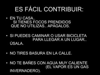 ES FÁCIL CONTRIBUIR:  EN TU CASA..  SI TIENES FOCOS PRENDIDOS  QUE NO UTILIZAS.. APÁGALOS. SI PUEDES CAMINAR O USAR BICICLETA  PARA LLEGAR A UN LUGAR.. ÚSALA. NO TIRES BASURA EN LA CALLE. NO TE BAÑES CON AGUA MUY CALIENTE  (EL VAPOR ES UN GAS INVERNADERO). 