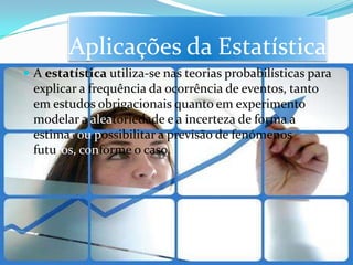 Aplicações da Estatística
 A estatística utiliza-se nas teorias probabilísticas para
  explicar a frequência da ocorrência de eventos, tanto
  em estudos obrigacionais quanto em experimento
  modelar a aleatoriedade e a incerteza de forma a
  estimar ou possibilitar a previsão de fenómenos
  futuros, conforme o caso.
 
