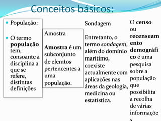 Conceitos básicos:
 População:                  Sondagem           O censo
                                                 ou
               Amostra                           recenseam
 O termo                     Entretanto, o
  população                   termo sondagem, ento
               Amostra é um
  tem,                        além do domínio demográfi
  consoante a subconjunto     marítimo,          co é uma
  disciplina a de elemtos     coexiste           pesquisa
  que se       pertencentes a
                              actualmente com sobre a
  refere,      uma                               população
  distintas                   aplicações nas
               população.
  definições                  áreas da geologia, que
                              medicina ou        possibilita
                              estatística.       a recolha
                                                 de várias
                                                 informaçõe
 