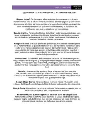 26 de junio
                                                 ¿¿¿ QUE ES UN BLOG???
                                                                            de 2012

           ¿¿¿CUALES SON LAS HERRAMIENTAS BASICAS DEL MANEJO DE UN BLOG???


    Blogger in draft: Te da acceso a herramientas de prueba que google está
implementando para el futuro, como la posibilidad de crear paginas o subir videos
directamente a tu blog, así como también una nueva funcionalidad que te permite
    tener plantillas mejores de las que ofrece normalmente y la posibilidad de
              modificarlas para que se adapten a tus necesidades.

Google Analitys: Para medir el tráfico de tu blog y poder diseñarestrategias para
 llegar a más gente, puedes medir el tráfico bajodiferentes parámetros, usuarios
 únicos absolutos, países desde donde te visitan, paginas que desde las que te
                    vinculan entre otros muchos parámetros.

 Google Adsense: Si lo que quieres es generar recursos atreves de tu blog esta
 es la herramienta de la que deberás hacer uso, es importante señalar que para
  poder tener ingresos decorosos se requiere de mucho trabajo y dedicación y
  dependiendo del trafico que generes en tu blog podrás obtener un incentivo y
 quien quita quizás algún día podrás vivir de tu blog pero por el momento queda
                           mucho trabajo por delante.

  Feedburnner: Tu Feed Rss es fundamental para que tus entradas tengan un
mayor impacto en la blogfera y aunque por defecto blogger ya tiene una dirección
  para tu feed así como esta “http://TUBLOG.blogspot.com/feeds/posts/default”
 feedburnner trae varias opciones muy útiles para sacar el mayor provecho de tu
                                      feed.

    Youtube: si creas un blog y quieres llegar a las grandes ligas es mejor
  que también crees un canal en youtube con el mismo nombre nunca sabes
cuando lo vas a necesitar o alguien pueda lucrar con tu trabajo después de años
                 de haber trabajado para que la gente te siga.

    Google Blogs Search: herramienta que rastrea e indexa información entre
millones de blogs ofreciendo la posibilidad de buscar datos dentro de estos datos.

Google Treds: Herramienta para buscar patrones de búsqueda en google para un
            termino en particular o para comparar varios términos.

    Herramienta para buscar y optimizar palabras clave de Google: Esta
 herramienta ademas de servirte apara optimizar el uso de palabras clave para
cualquier pagina web, también es muy útil para posicionar tus posts dentro de los
          primeros sitios a través de los títulos que uses previo análisis.
 