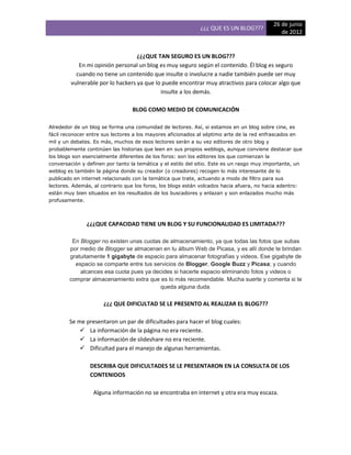 26 de junio
                                                              ¿¿¿ QUE ES UN BLOG???
                                                                                               de 2012


                                   ¿¿¿QUE TAN SEGURO ES UN BLOG???
            En mi opinión personal un blog es muy seguro según el contenido. Él blog es seguro
           cuando no tiene un contenido que insulte o involucre a nadie también puede ser muy
         vulnerable por lo hackers ya que lo puede encontrar muy atractivos para colocar algo que
                                            insulte a los demás.

                                  BLOG COMO MEDIO DE COMUNICACIÓN

Alrededor de un blog se forma una comunidad de lectores. Así, si estamos en un blog sobre cine, es
fácil reconocer entre sus lectores a los mayores aficionados al séptimo arte de la red enfrascados en
mil y un debates. Es más, muchos de esos lectores serán a su vez editores de otro blog y
probablemente continúen las historias que leen en sus propios weblogs, aunque conviene destacar que
los blogs son esencialmente diferentes de los foros: son los editores los que comienzan la
conversación y definen por tanto la temática y el estilo del sitio. Este es un rasgo muy importante, un
weblog es también la página donde su creador (o creadores) recogen lo más interesante de lo
publicado en internet relacionado con la temática que trate, actuando a modo de filtro para sus
lectores. Además, al contrario que los foros, los blogs están volcados hacia afuera, no hacia adentro:
están muy bien situados en los resultados de los buscadores y enlazan y son enlazados mucho más
profusamente.



               ¿¿¿QUE CAPACIDAD TIENE UN BLOG Y SU FUNCIONALIDAD ES LIMITADA???

         En Blogger no existen unas cuotas de almacenamiento, ya que todas las fotos que subas
        por medio de Blogger se almacenan en tu álbum Web de Picasa, y es allí donde te brindan
        gratuitamente 1 gigabyte de espacio para almacenar fotografías y videos. Ese gigabyte de
          espacio se comparte entre tus servicios de Blogger, Google Buzz y Picasa; y cuando
            alcances esa cuota pues ya decides si hacerte espacio eliminando fotos y videos o
        comprar almacenamiento extra que es lo más recomendable. Mucha suerte y comenta si te
                                          queda alguna duda.

                      ¿¿¿ QUE DIFICULTAD SE LE PRESENTO AL REALIZAR EL BLOG???

        Se me presentaron un par de dificultades para hacer el blog cuales:
             La información de la página no era reciente.
             La información de slideshare no era reciente.
             Dificultad para el manejo de algunas herramientas.

                DESCRIBA QUE DIFICULTADES SE LE PRESENTARON EN LA CONSULTA DE LOS
                CONTENIDOS

                  Alguna información no se encontraba en internet y otra era muy escaza.
 