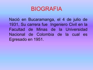 BIOGRAFIA
Nació en Bucaramanga, el 4 de julio de
1931, Su carrera fue Ingeniero Civil en la
Facultad de Minas de la Universidad
Nacional de Colombia de la cual es
Egresado en 1951.
