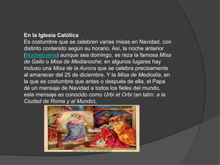 En la Iglesia Católica
Es costumbre que se celebren varias misas en Navidad, con
distinto contenido según su horario. Así, la noche anterior
(Nochebuena) aunque sea domingo, se reza la famosa Misa
de Gallo o Misa de Medianoche; en algunos lugares hay
incluso una Misa de la Aurora que se celebra precisamente
al amanecer del 25 de diciembre. Y la Misa de Mediodía, en
la que es costumbre que antes o después de ella, el Papa
dé un mensaje de Navidad a todos los fieles del mundo,
este mensaje es conocido como Urbi et Orbi (en latín: a la
Ciudad de Roma y al Mundo).
 