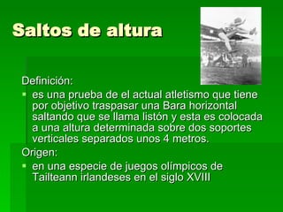 Saltos de altura Definición:  es una prueba de el actual atletismo que tiene por objetivo traspasar una Bara horizontal saltando que se llama listón y esta es colocada a una altura determinada sobre dos soportes verticales separados unos 4 metros.  Origen: en una especie de juegos olímpicos de Tailteann irlandeses en el siglo XVIII 