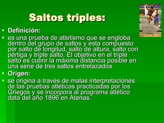 Saltos triples: Definición:  es una prueba de atletismo que se engloba dentro del grupo de saltos y esta compuesto por salto de longitud, salto de altura, salto con pértiga y triple salto. El objetivo en el triple salto es cubrir la máxima distancia posible en una serie de tres saltos entrelazados  Origen:  se origina a través de malas interpretaciones de las pruebas atléticas practicadas por los Griegos y se incorpora al programa atlético data del año 1896 en Atenas.  