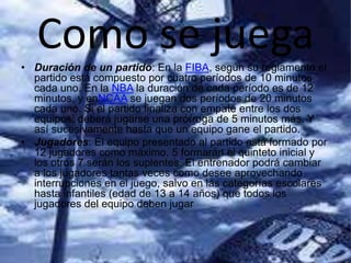 Como se juega• Duración de un partido: En la FIBA, según su reglamento el
partido está compuesto por cuatro períodos de 10 minutos
cada uno. En la NBA la duración de cada período es de 12
minutos, y enNCAA se juegan dos períodos de 20 minutos
cada uno. Si el partido finaliza con empate entre los dos
equipos, deberá jugarse una prórroga de 5 minutos más. Y
así sucesivamente hasta que un equipo gane el partido.
• Jugadores: El equipo presentado al partido está formado por
12 jugadores como máximo. 5 formarán el quinteto inicial y
los otros 7 serán los suplentes. El entrenador podrá cambiar
a los jugadores tantas veces como desee aprovechando
interrupciones en el juego, salvo en las categorías escolares
hasta infantiles (edad de 13 a 14 años) que todos los
jugadores del equipo deben jugar
 