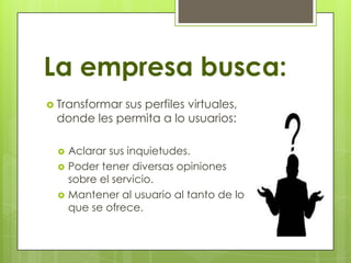 La empresa busca:
 Transformar sus perfiles virtuales,
donde les permita a lo usuarios:
 Aclarar sus inquietudes.
 Poder tener diversas opiniones
sobre el servicio.
 Mantener al usuario al tanto de lo
que se ofrece.
 