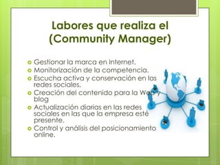 Labores que realiza el
(Community Manager)
 Gestionar la marca en Internet.
 Monitorización de la competencia.
 Escucha activa y conservación en las
redes sociales.
 Creación del contenido para la Web y
blog
 Actualización diarias en las redes
sociales en las que la empresa esté
presente.
 Control y análisis del posicionamiento
online.
 