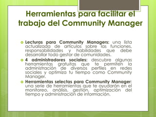Herramientas para facilitar el
trabajo del Community Manager
 Lecturas para Community Managers: una lista
actualizada de artículos sobre las funciones,
responsabilidades y habilidades que debe
desarrollar todo gestor de comunidades.
 4 administradores sociales: descubre algunas
herramientas gratuitas que te permiten la
administración de diversos perfiles en redes
sociales y optimiza tu tiempo como Community
Manager.
 Herramientas selectas para Community Manager:
una serie de herramientas que te ayudarán en el
monitoreo, análisis, gestión, optimización del
tiempo y administración de información.
 
