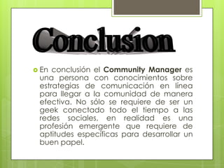  En conclusión el Community Manager es
una persona con conocimientos sobre
estrategias de comunicación en línea
para llegar a la comunidad de manera
efectiva. No sólo se requiere de ser un
geek conectado todo el tiempo a las
redes sociales, en realidad es una
profesión emergente que requiere de
aptitudes específicas para desarrollar un
buen papel.
 