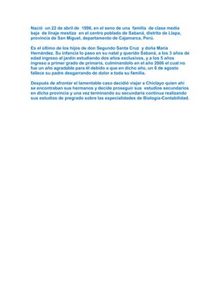 Nació un 22 de abril de 1996, en el seno de una familia de clase media
baja de linaje mestiza en el centro poblado de Sabaná, distrito de Llapa,
provincia de San Miguel, departamento de Cajamarca, Perú.
Es el último de los hijos de don Segundo Santa Cruz y doña María
Hernández. Su infancia lo paso en su natal y querido Sabaná, a los 3 años de
edad ingreso al jardín estudiando dos años exclusivos, y a los 5 años
ingreso a primer grado de primaria, culminandolo en el año 2006 el cual no
fue un año agradable para él debido a que en dicho año, un 6 de agosto
fallece su padre desgarrando de dolor a toda su familia.
Después de afrontar el lamentable caso decidió viajar a Chiclayo quien ahí
se encontraban sus hermanos y decide proseguir sus estudios secundarios
en dicha provincia y una vez terminando su secundaria continua realizando
sus estudios de pregrado sobre las especialidades de Biología-Contabilidad.
 