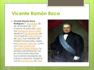 Vicente Ramón Roca


Vicente Ramón Roca
Rodríguez (* Guayaquil, 30
de diciembre de 1792
Cuenca 12 enero de 1858)
fue Presidente del Ecuador
desde el 8 de diciembre de
1845 hasta el 15 de octubre
de 1849. Fue miembro del
Partido Conservador. Lideró
la Revolución Marcista , junto
con José Joaquín de
Olmedo y Diego Noboa. Su
primera administración fue
en el Triunvirato Marcista.
Fue el primer presidente de
la Época Marcista. Gobernó
con la Constitución de 1845.

 