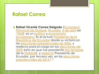 Rafael Correa


Rafael Vicente Correa Delgado (Guayaquil,
Provincia de Guayas, Ecuador, 6 de abril de
1963)1 es un político y economista
ecuatoriano. Es el actual Presidente de la
República del Ecuador desde su victoria en
las elecciones presidenciales de 2006, y
reelecto para el cargo en las elecciones de
2009 (año en que fue presidente pro tempore
de la UNASUR), y reelecto Presidente de
Ecuador, por tercera vez, en las elecciones
presidenciales de 2013.2 3

 