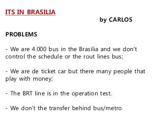 ITS IN BRASILIA
by CARLOS
PROBLEMS
- We are 4.000 bus in the Brasilia and we don't
control the schedule or the rout lines bus;
- We are de ticket car but there many people that
play with money;
- The BRT line is in the operation test.
- We don’t the transfer behind bus/metro
 