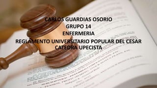 CARLOS GUARDIAS OSORIO 
GRUPO 14 
ENFERMERIA 
REGLAMENTO UNIVERSITARIO POPULAR DEL CESAR 
CATEDRA UPECISTA 
 