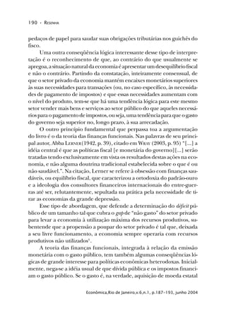 190 • RESENHA
Econômica,Rio de Janeiro,v.6,n.1, p.187-193, junho 2004
pedaços de papel para saudar suas obrigações tributárias nos guichês do
fisco.
Uma outra conseqüência lógica interessante desse tipo de interpre-
tação é o reconhecimento de que, ao contrário do que usualmente se
apregoa,asituaçãonaturaldaeconomiaéapresentarumdesequilíbriofiscal
e não o contrário. Partindo da constatação, inteiramente consensual, de
que o setor privado da economia mantém encaixes monetários superiores
às suas necessidades para transações (ou, no caso específico, às necessida-
des de pagamento de impostos) e que essas necessidades aumentam com
o nível do produto, tem-se que há uma tendência lógica para este mesmo
setor vender mais bens e serviços ao setor público do que aqueles necessá-
riosparaopagamentodeimpostos,ouseja,umatendênciaparaqueogasto
do governo seja superior no, longo prazo, à sua arrecadação.
O outro princípio fundamental que perpassa toa a argumentação
do livro é o da teoria das finanças funcionais. Nas palavras de seu princi-
pal autor, Abba LERNER(1942, p. 39), citado em WRAY (2003, p. 95) “[...] a
idéia central é que as políticas fiscal [e monetária do governo][...] serão
tratadas tendo exclusivamente em vista os resultados destas ações na eco-
nomia, e não alguma doutrina tradicional estabelecida sobre o que é ou
não saudável.”. Na citação, Lerner se refere à obsessão com finanças sau-
dáveis, ou equilíbrio fiscal, que caracterizou a ortodoxia do padrão-ouro
e a ideologia dos consultores financeiros internacionais do entre-guer-
ras até ser, relutantemente, sepultada na prática pela necessidade de ti-
rar as economias da grande depressão.
Esse tipo de abordagem, que defende a determinação do déficit pú-
blico de um tamanho tal que cubra o gap de “não gasto” do setor privado
para levar a economia à utilização máxima dos recursos produtivos, su-
bentende que a propensão a poupar do setor privado é tal que, deixada
a seu livre funcionamento, a economia sempre operaria com recursos
produtivos não utilizados3
.
A teoria das finanças funcionais, integrada à relação da emissão
monetária com o gasto público, tem também algumas conseqüências ló-
gicas de grande interesse para políticas econômicas heterodoxas. Inicial-
mente, nega-se a idéia usual de que dívida pública e os impostos financi-
am o gasto público. Se o gasto é, na verdade, aquisição de moeda estatal
 