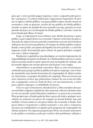 CARLOS PINKUSFELD • 191
Econômica,Rio de Janeiro,v.6, n.1, p.187-193, junho 2004
para que o setor privado pague impostos, como o segundo pode prece-
der o primeiro ? A ordem tradicional é logicamente impossível. O mes-
mo se aplica à dívida pública: um gasto público injeta moeda estatal na
economia e cabe ao governo, através de sua política de dívida pública,
atender ao ajuste de portfolio do setor privado (ou seja, garantir ao setor
privado alcançar seu mix desejado de dívida pública e moeda) à taxa de
juros fixada pelo Banco Central.
Logo, se logicamente nem tributos nem dívida financiam o gasto
público, qual o papel destes na economia ? Ajustar as decisões de gasto e
alocação de riqueza do setor privado consistentes com um nível de plena
utilização dos recursos produtivos. O estoque da dívida pública respon-
dendo, como já dito, aos ajustes de liquidez do setor privado, e o nível de
impostos sendo determinado pelo volume de gastos privados compatí-
veis com o “pleno emprego”.
Finalmente, seguindo-se essa abordagem, se conclui, logicamente, da
impossibilidade da quebra do Estado. Se a dívida pública interna é contra-
tada na moeda estatal na qual o governo tem monopólio de emissão, não
faz sentido algum este mesmo governo não honrar o seu resgate.
Assumindo-se as premissas anteriores, Wray se acha teoricamente
embasado para propor políticas públicas de pleno emprego, com o Esta-
do assumindo uma função keynesiana de empregador de última instân-
cia. Entretanto, ao propor tal política de emprego, Wray acrescenta um
novo elemento teórico que poderíamos chamar de sua teoria da infla-
ção, conjugando, como no título do livro, em um instrumento, a chave
para o pleno emprego e a estabilidade de preços.
Uma vez que teoricamente abandonou-se a idéia metalista dos pre-
ços referidos a alguma unidade de valor material, caberia ao Estado emis-
sor de sua moeda estatal fiduciária estabelecer os preços da economia.
Wray propõe que o Estado poderia fixar o preço de toda e qualquer mer-
cadoria ao anunciar seu preço de compra na moeda Estatal, mas essa
medida é desnecessária se um preço básico da economia é fixado. Esse
preço básico é exatamente o salário nominal e o seu valor a remunera-
ção para aos trabalhadores ocupados pelo programa de empregador de
última instância. No esquema proposto por Wray, um mesmo instrumen-
to de política econômica acaba por resolver dois problemas: inflação e
 