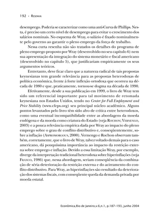 192 • RESENHA
Econômica,Rio de Janeiro,v.6,n.1, p.187-193, junho 2004
desemprego. Poderia se caracterizar como uma anti-Curva de Phillips. Nes-
ta, é preciso um certo nível de desemprego para evitar o crescimento dos
salários nominais. No esquema de Wray, o salário é fixado nominalmen-
te pelo governo ao garantir o pleno emprego da força de trabalho.
Nessa curta resenha não são tratados os detalhes do programa de
pleno emprego proposto por Wray (desenvolvido no seu capítulo 6) nem
sua apresentação da integração do sistema monetário e fiscal americano
(desenvolvido no capítulo 5), que justificariam empiricamente os seus
argumentos teóricos.
Entretanto, deve ficar claro que a natureza radical de tais propostas
keynesianas tem grande relevância para as propostas heterodoxas de
política econômica, frente à forte inflexão ortodoxa que ocorreu na dé-
cada de 1980 e que, praticamente, tornou-se dogma na década de 1990.
Efetivamente, desde a sua publicação em 1999, o livro de Wray tem
sido um referencial importante para tal movimento de retomada
keynesiana nos Estados Unidos, tendo no Center for Full Employment and
Price Stability (www.cfeps.org) seu principal núcleo acadêmico. Alguns
pontos levantados pelo livro têm sido alvo de crítica entre heterodoxos,
como uma eventual incompatibilidade entre as abordagens da moeda
endógena e da moeda como criatura do Estado (veja ROCHON; VERNENGO,
2003) e a pouca relevância empírica dada por Wray ao impacto do pleno
emprego sobre o grau de conflito distributivo e, conseqüentemente, so-
bre a inflação (ASPROMORGOUS, 2000). Vernengo e Rochon observam tam-
bém, corretamente, que o livro de Wray, talvez voltado demais para o caso
americano, dá pouquíssima importância ao impacto da restrição exter-
na sobre emprego e inflação. Devido a essa limitação Wray, por exemplo,
diverge da interpretação tradicional heterodoxa sobre hiperinflações (veja
FRANCO, 1986) que, nessa abordagem, seriam conseqüência da combina-
ção de séria deterioração da restrição externa e do acirramento do con-
flito distributivo. Para Wray, as hiperinflações são resultado da deteriora-
ção dos sistemas fiscais, com conseqüente queda da demanda privada por
moeda estatal.
 