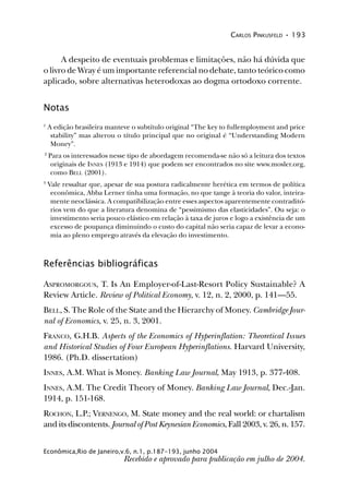 CARLOS PINKUSFELD • 193
Econômica,Rio de Janeiro,v.6, n.1, p.187-193, junho 2004
A despeito de eventuais problemas e limitações, não há dúvida que
o livro de Wray é um importante referencial no debate, tanto teórico como
aplicado, sobre alternativas heterodoxas ao dogma ortodoxo corrente.
Notas
1
A edição brasileira manteve o subtítulo original “The key to fullemployment and price
stability” mas alterou o título principal que no original é “Understanding Modern
Money”.
2
Para os interessados nesse tipo de abordagem recomenda-se não só a leitura dos textos
originais de INNES (1913 e 1914) que podem ser encontrados no site www.mosler.org,
como BELL (2001).
3
Vale ressaltar que, apesar de sua postura radicalmente herética em termos de política
econômica, Abba Lerner tinha uma formação, no que tange à teoria do valor, inteira-
mente neoclássica. A compatibilização entre esses aspectos aparentemente contraditó-
rios vem do que a literatura denomina de “pessimismo das elasticidades”. Ou seja: o
investimento seria pouco elástico em relação à taxa de juros e logo a existência de um
excesso de poupança diminuindo o custo do capital não seria capaz de levar a econo-
mia ao pleno emprego através da elevação do investimento.
Referências bibliográficas
ASPROMORGOUS, T. Is An Employer-of-Last-Resort Policy Sustainable? A
Review Article. Review of Political Economy, v. 12, n. 2, 2000, p. 141—55.
BELL, S. The Role of the State and the Hierarchy of Money. Cambridge Jour-
nal of Economics, v. 25, n. 3, 2001.
FRANCO, G.H.B. Aspects of the Economics of Hyperinflation: Theoretical Issues
and Historical Studies of Four European Hyperinflations. Harvard University,
1986. (Ph.D. dissertation)
INNES, A.M. What is Money. Banking Law Journal, May 1913, p. 377-408.
INNES, A.M. The Credit Theory of Money. Banking Law Journal, Dec.-Jan.
1914, p. 151-168.
ROCHON, L.P.; VERNENGO, M. State money and the real world: or chartalism
and its discontents. Journal of Post Keynesian Economics, Fall 2003, v. 26, n. 157.
Recebido e aprovado para publicação em julho de 2004.
 