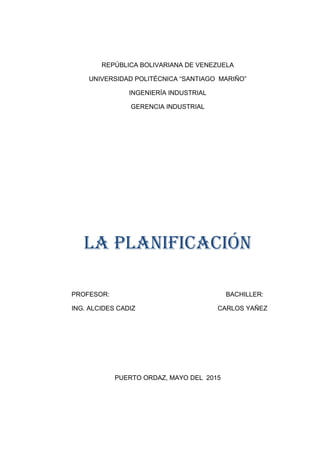 REPÚBLICA BOLIVARIANA DE VENEZUELA
UNIVERSIDAD POLITÉCNICA “SANTIAGO MARIÑO”
INGENIERÍA INDUSTRIAL
GERENCIA INDUSTRIAL
LA PLANIFICACIÓN
PROFESOR: BACHILLER:
ING. ALCIDES CADIZ CARLOS YAÑEZ
PUERTO ORDAZ, MAYO DEL 2015
 