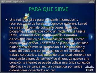 PARA QUE SIRVE
• Una red local sirve para compartir información y
recursos, tanto de hardware como de software. La red
de área local permite compartir bases de datos,
programas y periféricos como un módem, una tarjeta
RDSI, una impresora, etc... poniendo a nuestra
disposición medios de comunicación como el correo
electrónico y el chat. Las tareas se pueden en distintos
nodos y nos permite la integración de los procesos y
datos de cada uno de los usuarios en un sistema de
trabajo corporativo. Las redes de área local conllevan un
importante ahorro de tiempo y de dinero, ya que en una
conexión a internet se puede utilizar una única conexión
telefónica o de banda ancha compartida por varios
ordenadores conectados en red
 