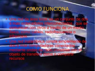 COMO FUNCIONA
• Una red de área local, es un conjunto de dos
ó mas ordenadores interconectados , que se
comunican con otros a través de un medio
físico, como cables, radiofrecuencia o
infrarrojos.
• Una red inalámbrica consta simplemente de
dos o más computadoras conectadas
mediante ondas de radio invisibles con el
objeto de transferir datos o compartir
recursos
 