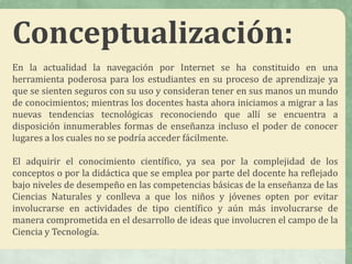 Conceptualización:
En la actualidad la navegación por Internet se ha constituido en una
herramienta poderosa para los estudiantes en su proceso de aprendizaje ya
que se sienten seguros con su uso y consideran tener en sus manos un mundo
de conocimientos; mientras los docentes hasta ahora iniciamos a migrar a las
nuevas tendencias tecnológicas reconociendo que allí se encuentra a
disposición innumerables formas de enseñanza incluso el poder de conocer
lugares a los cuales no se podría acceder fácilmente.
El adquirir el conocimiento científico, ya sea por la complejidad de los
conceptos o por la didáctica que se emplea por parte del docente ha reflejado
bajo niveles de desempeño en las competencias básicas de la enseñanza de las
Ciencias Naturales y conlleva a que los niños y jóvenes opten por evitar
involucrarse en actividades de tipo científico y aún más involucrarse de
manera comprometida en el desarrollo de ideas que involucren el campo de la
Ciencia y Tecnología.
 