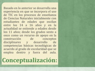 Basado en lo anterior se desarrolla una
experiencia en que se incorpora el uso
de TIC en los procesos de enseñanza
de Ciencias Naturales inicialmente con
estudiantes de edades que oscilan
entre los 14 a 16 años y en la
actualidad se extiende a edades desde
los 11 años; desde los grados sexto a
once como un recurso de apoyo en la
construcción de conceptos
disciplinares y desarrollo de
competencias básicas tecnológicas de
acuerdo al grado de escolaridad que se
emplea dentro y fuera del aula.
Conceptualización:
 