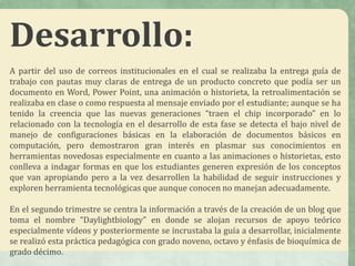 Desarrollo:
A partir del uso de correos institucionales en el cual se realizaba la entrega guía de
trabajo con pautas muy claras de entrega de un producto concreto que podía ser un
documento en Word, Power Point, una animación o historieta, la retroalimentación se
realizaba en clase o como respuesta al mensaje enviado por el estudiante; aunque se ha
tenido la creencia que las nuevas generaciones “traen el chip incorporado” en lo
relacionado con la tecnología en el desarrollo de esta fase se detecta el bajo nivel de
manejo de configuraciones básicas en la elaboración de documentos básicos en
computación, pero demostraron gran interés en plasmar sus conocimientos en
herramientas novedosas especialmente en cuanto a las animaciones o historietas, esto
conlleva a indagar formas en que los estudiantes generen expresión de los conceptos
que van apropiando pero a la vez desarrollen la habilidad de seguir instrucciones y
exploren herramienta tecnológicas que aunque conocen no manejan adecuadamente.
En el segundo trimestre se centra la información a través de la creación de un blog que
toma el nombre “Daylightbiology” en donde se alojan recursos de apoyo teórico
especialmente vídeos y posteriormente se incrustaba la guía a desarrollar, inicialmente
se realizó esta práctica pedagógica con grado noveno, octavo y énfasis de bioquímica de
grado décimo.
 