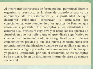 Al incorporar los recursos de forma gradual permite al docente
organizar o reestructurar la clase de acuerdo al avance de
aprendizaje de los estudiantes y la posibilidad de que
descubran relaciones, construyan y fortalezcan los
conocimientos, esto atendiendo a los aportes de Brunner que
recomienda presentar los conceptos a los estudiantes de
acuerdo a su estructura cognitiva y al recopilar los aportes de
Ausubel, en que nos refiere que el aprendizaje significativo es
cuando los conocimientos adquieren significado a la luz de sus
conocimientos previos y que los nuevos conocimientos son
potencialmente significativos cuando se desarrollan siguiendo
una secuencia lógica y se relacionan con los conocimientos que
ya posee el estudiante, por ello el desarrollo de los conceptos
se ha organizado en un documento interno del área de manera
secuencial.
 