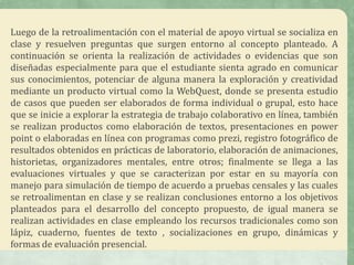 Luego de la retroalimentación con el material de apoyo virtual se socializa en
clase y resuelven preguntas que surgen entorno al concepto planteado. A
continuación se orienta la realización de actividades o evidencias que son
diseñadas especialmente para que el estudiante sienta agrado en comunicar
sus conocimientos, potenciar de alguna manera la exploración y creatividad
mediante un producto virtual como la WebQuest, donde se presenta estudio
de casos que pueden ser elaborados de forma individual o grupal, esto hace
que se inicie a explorar la estrategia de trabajo colaborativo en línea, también
se realizan productos como elaboración de textos, presentaciones en power
point o elaboradas en línea con programas como prezi, registro fotográfico de
resultados obtenidos en prácticas de laboratorio, elaboración de animaciones,
historietas, organizadores mentales, entre otros; finalmente se llega a las
evaluaciones virtuales y que se caracterizan por estar en su mayoría con
manejo para simulación de tiempo de acuerdo a pruebas censales y las cuales
se retroalimentan en clase y se realizan conclusiones entorno a los objetivos
planteados para el desarrollo del concepto propuesto, de igual manera se
realizan actividades en clase empleando los recursos tradicionales como son
lápiz, cuaderno, fuentes de texto , socializaciones en grupo, dinámicas y
formas de evaluación presencial.
 