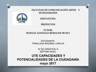 FACULTAD DE COMUNICACIÓN ARTES Y
HUMANIDADES
ASIGNATURA:
PROYECTOS
TUTOR:
MANUEL GONZALO REMACHE BUNCI
ESTUDIANTE:
TIPANLUISA IRAZABAL CARLOS
Nº DE CRÉDITOS: 6
SÉPTIMO NIVEL
UTE CAPACIDADES Y
POTENCIALIDADES DE LA CIUDADANÍA
mayo 2017
 