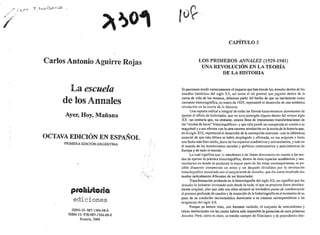 Carlos Antonio Aguirre Rojas
La escuela
de los Annales
Ayer, Hoy, Mañana
OCTAVA EDICIÓN EN ESPAÑOL
PRIMERA EDICIÓN ARGENTINA
prohi1toria
ediciones
ISBN-1O: 987-1304-08-0
ISBN-13: 978-987-1304-08-0
Rosario, 2006
..
..
CAPÍTUL03
LOS PRIMEROS ANNALES (1929-1941)
UNA REVOLUCIÓN EN LA TEORÍA
DE LA HISTORIA
Si queremos medir correctamente el impacto que han tenido los Annales dentro de los
estudios históricos del siglo XX, así como el rol general que jugaron dentro de la
curva de vida de los mismos, debemos partir del hecho de que su nacimiento como
corriente historiográfica, en enero de 1929, representó el desarrollo de una auténtica
revolución en la teoría de fa historia.
Una ruptura radical e integral de todas las formas hasta entonces dominantes de
ejercer el oficio de historiador, que no tuvo parangón alguno dentro del mismo siglo
XX -un centuria que, no obstante, estuvo llena de importantes transformaciones de
los "modos de hacer" historiográficos-y que sólo puede ser comparada en cuanto a su
magnitud y a sus efectos con la otra enorme revolución en la teoría de la historia que,
en el siglo XIX, representó el desarrollo de la concepción marxista -con la diferencia
esencial de que esta última se había desplegado y afirmado, en sus orígenes y hasta
una fecha más bien tardía.Juera de los espacios académicos y universitarios, y más en
el mundo de los movimientos sociales y políticos contestatarios y antisistémicos de
Europa y de todo el mundo.
Lo cual significa que, si atendemos a las líneas dominantes en cuanto a los mo-
dos de ejercer la práctica historiográfica, dentro de esos espacios académicos y uni-
versitarios en donde·se producen la mayor parte de las obras contemporáneas, es po-
sible discernir claramente un antes y un después divididos por la revolución
historiográfica instaurada con el surgimiento de Annales, que dio como resultado dos
modos radicalmente diferentes de ser historiador.
Transfonnación profunda en la historiografía del siglo XX, no significa que los
Annales lo hubieran inventado todo desde Ja nada, ni que su proyecto fuera absoluta-
mente original, sino que sólo con ellos alcanzó su verdadero punto de condensación
el proceso profundo de cambio y de mutación de la historiografía en el momento de su
paso de su condición decimonónica dominante a su estatuto correspondiente a las
exigencias del siglo XX.
Porque ya hemos visto, con bastante cuidado, el conjunto de antecedentes y
raíces intelectuales sin las cuales habría sido imposible la gestación de esos primeros
Anna/es. Pero, como es claro, se trataba siempre de filiaciones y de precedentes inte-
 