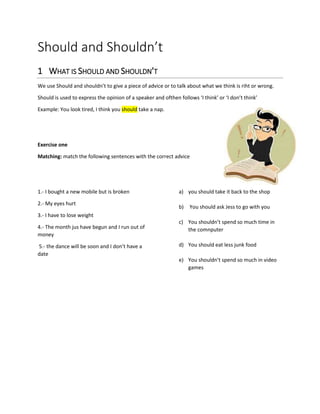 Should and Shouldn’t
1 WHAT IS SHOULD AND SHOULDN’T
We use Should and shouldn’t to give a piece of advice or to talk about what we think is riht or wrong.
Should is used to express the opinion of a speaker and ofthen follows ‘I think’ or ‘I don’t think’
Example: You look tired, I think you should take a nap.
Exercise one
Matching: match the following sentences with the correct advice
1.- I bought a new mobile but is broken
2.- My eyes hurt
3.- I have to lose weight
4.- The month jus have begun and I run out of
money
5.- the dance will be soon and I don’t have a
date
a) you should take it back to the shop
b) You should ask Jess to go with you
c) You shouldn’t spend so much time in
the comnputer
d) You should eat less junk food
e) You shouldn’t spend so much in video
games
 