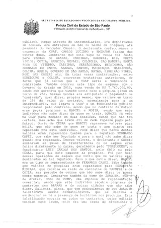SF,CRETARIA DE ESTADO !)OS NEGÓCIOS DA SFGlJRANÇA PÚBLICA
Polícia Civil do Estado de São Paulo
Primeiro Distrito Policial de Bebedouro - SP
2
públicos, pagas através de intermediários,
em contas, ora entn':,g-:..1es em. rnão ou mesmo
era depositadas
em ctleques, até
pessoais do vendedor Cáss io. O declarante, con fecctonava o
orcamento da COAE CARLOS LUCIA.NO e EMERSON faziam das
outras duas. Le:mbra-se que este tipo de foi feito
cara vendas de AkB;.RAS I CAMYINAS, BARU!-:-:'.EG, RIB. PRETO
(2013 ! C'.OTIA, PA?JiJ:so, NOV?~ES1 COLê>MBIA, S1'.o ]'1]l-J,JCJEL, Si',.NTA
ROSA. DE; TITERBO, ClIEIRAS, SERTÃOZINHO, BE'.BEDOURO, SJiD
BERNARDO DO CAMPO, ARi;RAS, SANT0~=1, MAIRINC}DE I MlIRI PORÁ,
20LINA, ASSIS, GOVERNO DE SÃO PAULO, 11.l-".TÃO, RIBEIRll...O PIRES,
l11
1CJG·I Dl~) C~?~JJZES etc.. Ein tc:das CSE)êlS COlJ. s, .~:a.1VC)
BEBEDOURO e COLINA, ocorreram tratativas anteriores, de
forma que J a sabi.am qu0) a COAF' seria a vencedora e
contratada. 'Também ocorreu este tipo ele esquerna. com u
Governo de Estado ern. 2015, numa venda de R$ 7.760.000,00,
sendo que acredita que tarnbérn ner,te caso a propina girou em
torno de 25 Nessas vendas era estipulado o pagamento de
"comissão", quer dizer, propina mesmo, quE, variava em torno
de 25~ do va:i_o::c do contrato, normalme:-1te paga a um
intermedj_fi::-io, que ligava a COAF a um funcionário públicc
responsável pelo contrato, sendo que no contrato do Estado
eram pagas propiEas a .. JV'i.ARCEL e MOITA, sendo qu,:_~ este
.indivíduo não sabe dizer de quem se trata. M.ARCEL já veio
na COA.F para receb0,r em duas ocasiõesf sendo que não teit
certeza, mas acha que levou 25} de cada se pago pelo
Estad.o. Ou'í.riu. de CÉSAR que J:vllRCEL repassava valores para
MOITA1 que não sabe de quem se trata e nem quanto era
repassado pra este indivi Pode dizer que parte destes
valores eram repassados também para o Deputado FERN.ANDO
CAPEZ 1 que sabe ser Dc,putado e para o qual n210 sabe dizer
quanto era repassado. Desses valores, o declarante e CÂSSIO
assinavam as guias de transferência cu os saques eram
feitos diretamente no caixa, geralmente pe1o "PORTUGUÊS", o
funcionário LUIS CARLOS DOS SANTOS, pelo CPüO ou pelo
Cl:tSP..R, para que este pagasse as propinas. F'oi por meio
dess.2s c};:>erações de sa.c.rues q:ue 01Jv-1.. t1 cJue cs ··val,ores e -,··rr1
destinados ao ta}_ Deputado. Pelo o que ouviu dizer, JvUIJ CEL
era um tipo de representante de FERNANDO CAPEZ. Sabe t-·.nbém
que valores de propinas eram :cepassados para SEBA-'.TIÃO
~.l;IARA,,,~~ue,
0
re~c:°b,ia, :m ~çtz_ã2 de .º01;::r~~~-: d?. BARU~'~I/·e~d:
CO.,. IA, Lo.;::, f_;-_r '---ebs d~ ou-era., que Ilctu ,.,abe ctizer <.k, 3lOLeE-,
neste momento. Lembra-se tarrsbérn. do nome de ,JOAQUIM, -·P-··-..,a.·--....
de Araras, dono da CAMP, t:.ma empresa de re:presentação
comercial, sendo qtw este i:1dividuo recebia prop1n2s de
contratos com ARi.R]S e de outras cidades que nã.o sabe
dizer. Salienta, que tem conh.ecimento de que JOAQUH1
falsi.ficava laudos brornatoiógiccs, que se destina a
evidenciar se há a presença de bactérias nos produtos. Esta
f:: s:L f i.. c::a.c~dz) C<::c1rrcia ern tc:;clos ():; c.on.t.rat~os 1 Ct1j os ed..i tais
cxi•-;:riam est:c audo, ~1(.-L,., era unc2- fo::crn.a de di:cec~..onar
1
!
1
1
1
1
1
1
1
1
 