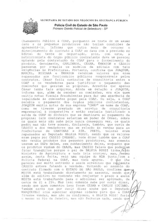SECRETARIA ffE ESTADO DOS NEGÓCIOS DA S.EGURANÇA PÚBLICA
Polícia Civil do Estado de São Paulo
Primeiro Dístnlo PoHcíaf de Bebedouro - SP
,)
:.:hama:nento :?úblico à ,_JAY, porquanto se trata de urn exame
caro e os pequenos produtores nào teriam condiçôes de
2-11Jreser1tá~lo. Ir1forrri.a (Jll.E.~ ct1trc1 ele C)C:;:;:rr:·er ()
direcionamento do contrato à COAF' se dava com a previsão no
Edital de, teste de I pci:3, com este., a
nutricionista do púb1ico contratante dava um parecer
optanclo Dela da COAF' para o fornecimento do
to. Geral:me/1tE,, C)RLIN'HOS, CÉSAR, 'É:MER:30N e cAssro
passavam por e-mails os modelos de eaitais com tais
ex:Lqências às P~-cefeit:uras. Portanto, cocfirna que ~TOAQTJU:1,
MAR(~EL1 HISIAR:< e :t:ivfERSCN :rece}:>iam v2üores qU(2 eram
repassados aos tunc1 10s póblicos responsãveis peloB
contratos_ César fazia contr2ctos de ccmsu1 tc:,:ria entre a
COAF e os vendedores para j1Jstificar o pagamento das
coffüssces que geravam a[, propinas, l.credi ta que apenas
César tenha tais arquivos. A.inda em relação a ~JOAQUIM,
1nforma que, além de receber as comissões, era ele quem
emitia notas fiscais fraudulentas para dar uma aparência de
l,~qalidade as cmnissões pag·as pela COAF. Ou seja, a COJi.F
recebia o pê.gamento dos órgàos públicos contratantes,
,JOAQUilvI emitia nota.::-; da sua empresa ''·CAM?" em nome da COAF,
como se tivesse prestado um serviço de consultoria
ernpresa.r.1-a.l a cc~()fJe.rat.i.ra e er1tã.c.> restar,ía j·ustj_.f.ic.ad.c) a
saída da COAF do d.in.heirc quE, se destinava ao pagamento da
propina; tais contratos estariam em poder de César, sobre
os quais ma:ls não sabe pois nunca conseguiu ver I os quais
pediu nas não teve acesso. Esclarece, tambén, que ouviu de
SIO e dos ~,rendedo:ref; q1J.e eIE rela à;::; vendas para as
?refe:i turas de CAMPINAS e RIB, PRETO, vaJ_ores eram
repassados ao Deputado BALSI1-t ROSSI, sendo que os valon':s
erarn pagos por CASSIO CHEBABI. '.:>ode dizer também que a COAF
não ve:-1dia produtos dos pecruenos produtores,, mas somente
11sa,,7am as DAPs deles, ::,em conhecimento deles, enquanto que
o~ produtos ..v:inha:m do CE}SA, n~as CASS!O _:ala,~.é: que. podeRam
f1_car tranq1-ulos porque o pai de Bl'.tL,E'.lA ROb~I tiriha /sjJ.do
_1:n:Lstro da Aqr icultura e nada iriZt ocorrer, mas, /meciimo• f
assim, certa fe::Lta, veio urna equipe do MDA jc1to /com a
Policia Federal na COJF, mas nada apurou. O que lhe
-~_Jnreceu ser muito estranho e assim acred.itou ,,·n1;c, rr:Í><,l1n"'nt""~- - ,- -.r '--1." ,.,_.,. ..t.. '--l:;1-,..;, _. ........ -
~:Ass 10 estava falando a verdade. Voltando ao assunto do
cc-,1;.rato C_:c_mado com o ESTAIYJ DE SÀO PlüJLO, confirma g~·1MOT'!'A está traoaü1ando diref::.Jmente, no 2ss1ntc,, sendc que/ j
além do ad=-tlvr_:, no ::-::ontrato -vão rE-'é,~:1srar ,:; preço e assi:n 1
MOI::'A está trabalha:1-do para o c:'..ona::'.. ser aprovado, de
,-,e~c-1 d0 ')i ;, ::-'5'.,, M:ts ; ,::;,,,- ~0 ,:rrw-n 1
·e ,:;~1,p ",or o:1vir d·i 7,-.-v- Í", .,,.._, .L .,. C, ....,. ,,,_., - -....... ~ .. - L ._ _J <. _::< ....,., ,_ _, • -~ ,,.. ~,., ... .._: o. ./ .._.. 1- ,~ ' ....L ._, ç"" f I , /'.... I
sendo que qLE:-::~L ::c,mentou isso fr;rarr CE3AR e r:ARi:J:S UJC:rJ.;JJO •!í4'// ,
1
1
':':arcis)érr na.::·ra cue -oor 1.:;l:r11:· dizer sol.be "Il:e o :Jermtado /, .< ' ..... ,! : . - - - ,
:1.s::=-,(YJEZEL:'.' i::_i3 s.g·e:·1c:lar al9 1_nnas c:idaces para qw: c1 20AF í
-· , - f · 1··r·, "-,,.e,· '--·-//.i /~J ZE:;f~se Teru=-is.s, rr1as i~-1.C) ::.J(::: co:1 irr:.ol:, e ~;,, __ril .1 1_,J._h.·) ., Ict.r lc1 e;/ I f .r:;
rnesn1.o r10 Iic~ Ci(::- aa.n.ei.t:C.) 1 mas r1ã() fcc11a.ra..~n ríacla_, ~erirJo qup~ l 1
/
-,,.lf:/
,:;d::~~,v
1
I_
 
